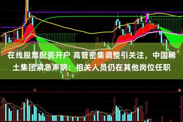 在线股票配资开户 高管密集调整引关注，中国稀土集团紧急声明：相关人员仍在其他岗位任职