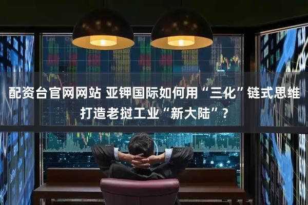 配资台官网网站 亚钾国际如何用“三化”链式思维打造老挝工业“新大陆”？