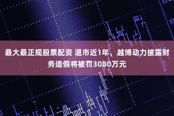 最大最正规股票配资 退市近1年，越博动力披露财务造假将被罚3080万元