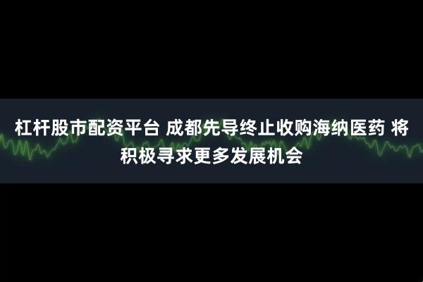 杠杆股市配资平台 成都先导终止收购海纳医药 将积极寻求更多发展机会
