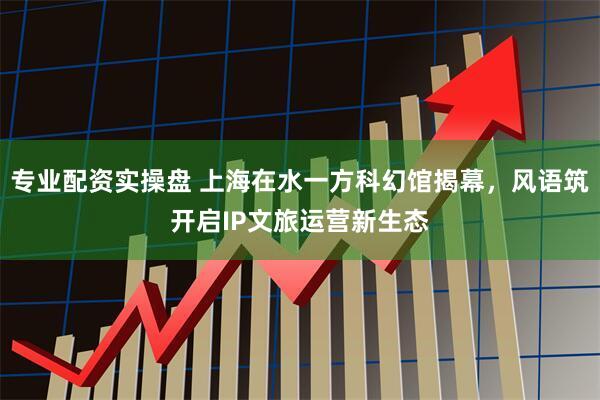专业配资实操盘 上海在水一方科幻馆揭幕，风语筑开启IP文旅运营新生态