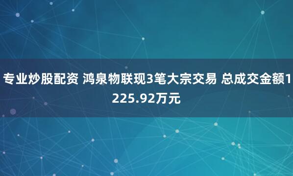 专业炒股配资 鸿泉物联现3笔大宗交易 总成交金额1225.92万元