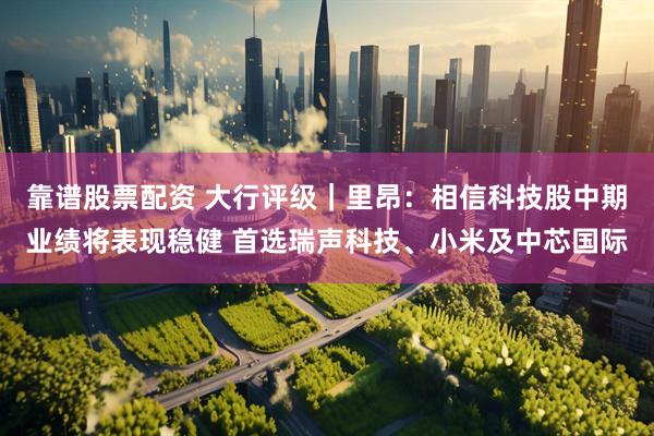 靠谱股票配资 大行评级｜里昂：相信科技股中期业绩将表现稳健 首选瑞声科技、小米及中芯国际