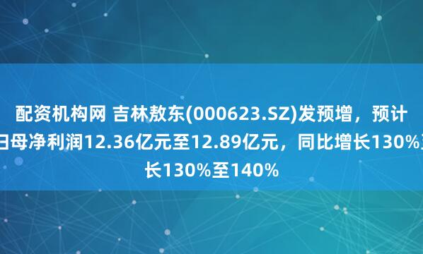配资机构网 吉林敖东(000623.SZ)发预增，预计上半年归母净利润12.36亿元至12.89亿元，同比增长130%至140%