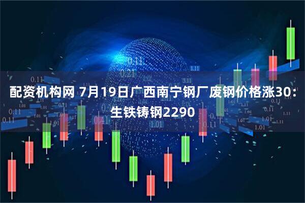配资机构网 7月19日广西南宁钢厂废钢价格涨30：生铁铸钢2290