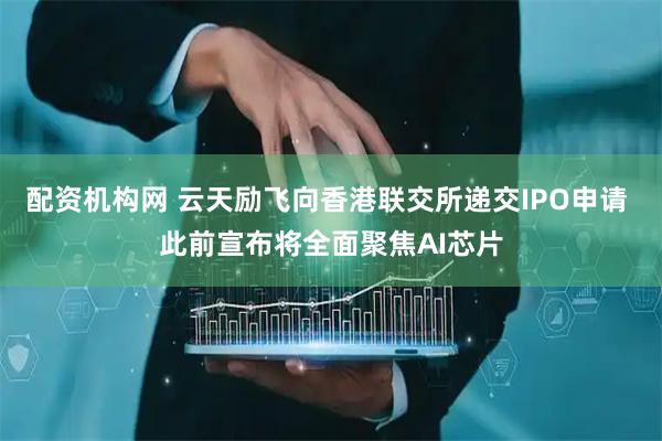 配资机构网 云天励飞向香港联交所递交IPO申请 此前宣布将全面聚焦AI芯片