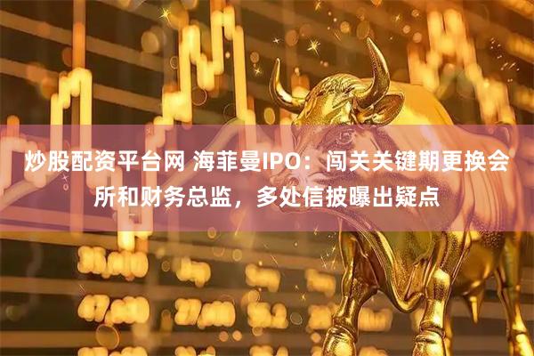 炒股配资平台网 海菲曼IPO：闯关关键期更换会所和财务总监，多处信披曝出疑点