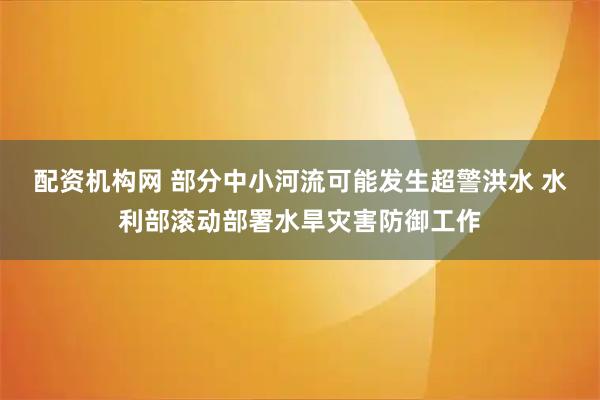 配资机构网 部分中小河流可能发生超警洪水 水利部滚动部署水旱灾害防御工作