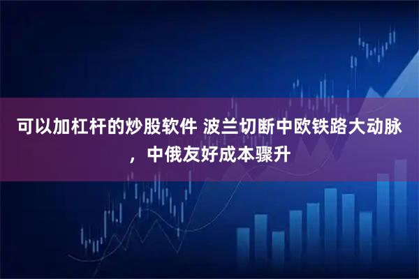 可以加杠杆的炒股软件 波兰切断中欧铁路大动脉，中俄友好成本骤升
