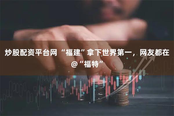 炒股配资平台网 “福建”拿下世界第一，网友都在@“福特”