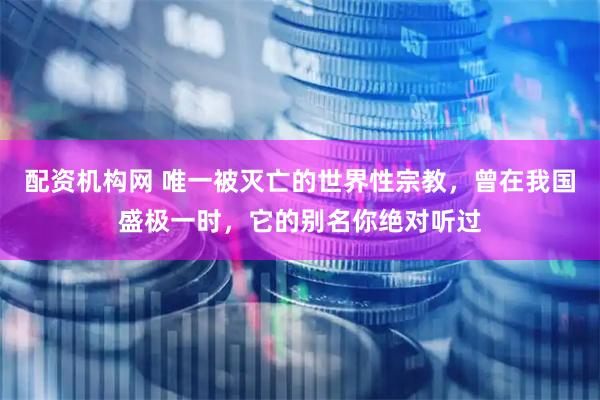 配资机构网 唯一被灭亡的世界性宗教，曾在我国盛极一时，它的别名你绝对听过