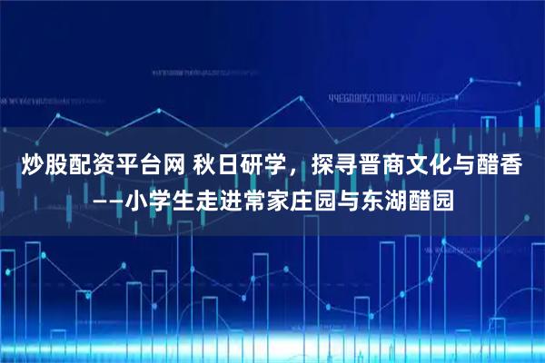 炒股配资平台网 秋日研学，探寻晋商文化与醋香——小学生走进常家庄园与东湖醋园