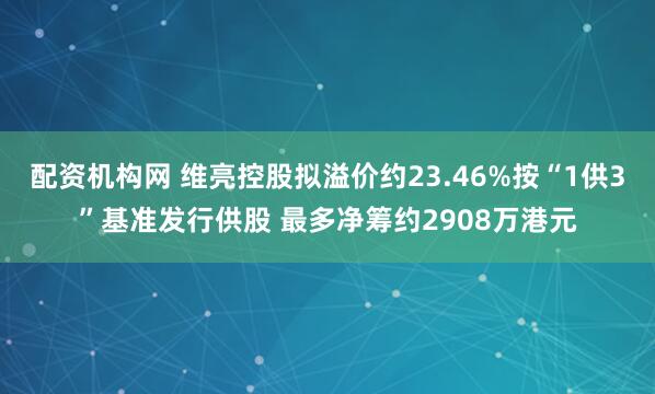 配资机构网 维亮控股拟溢价约23.46%按“1供3”基准发行供股 最多净筹约2908万港元