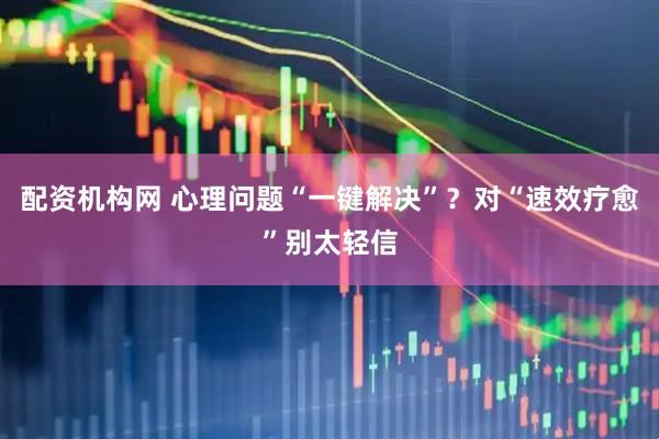 配资机构网 心理问题“一键解决”？对“速效疗愈”别太轻信